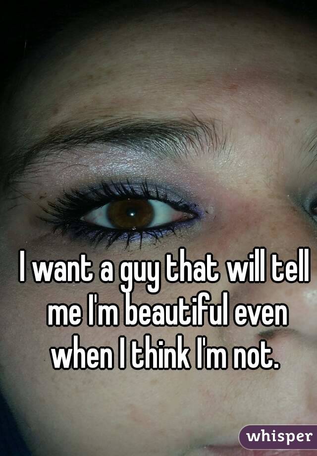 I want a guy that will tell me I'm beautiful even when I think I'm not. 