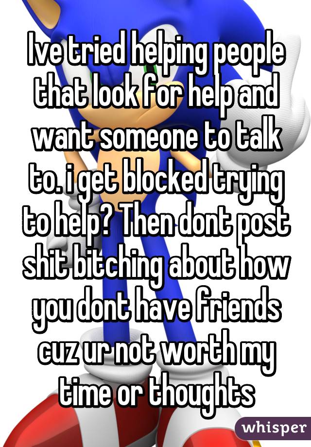 Ive tried helping people that look for help and want someone to talk to. i get blocked trying to help? Then dont post shit bitching about how you dont have friends cuz ur not worth my time or thoughts