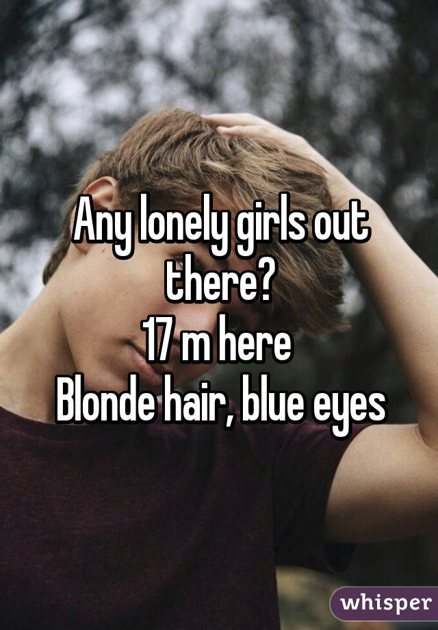 Any lonely girls out there?
17 m here 
Blonde hair, blue eyes