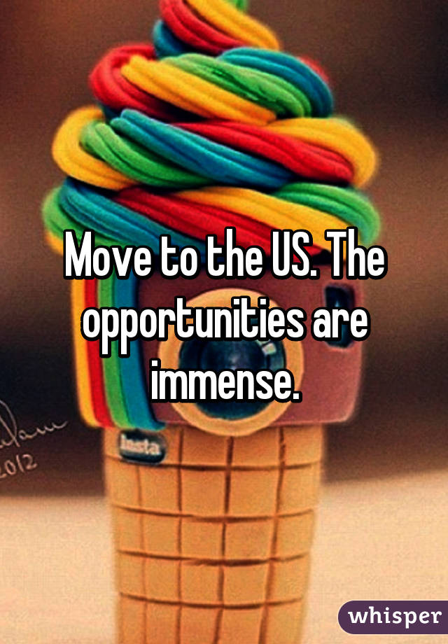 Move to the US. The opportunities are immense.