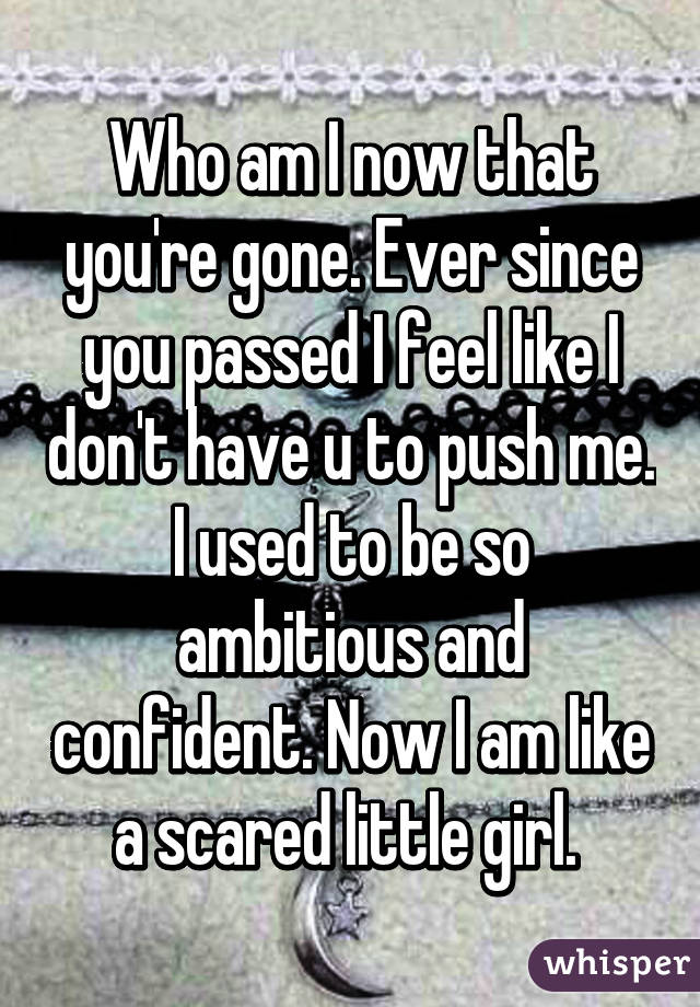 Who am I now that you're gone. Ever since you passed I feel like I don't have u to push me. I used to be so ambitious and confident. Now I am like a scared little girl. 