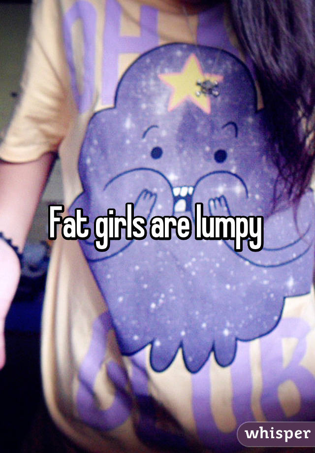 Fat girls are lumpy 