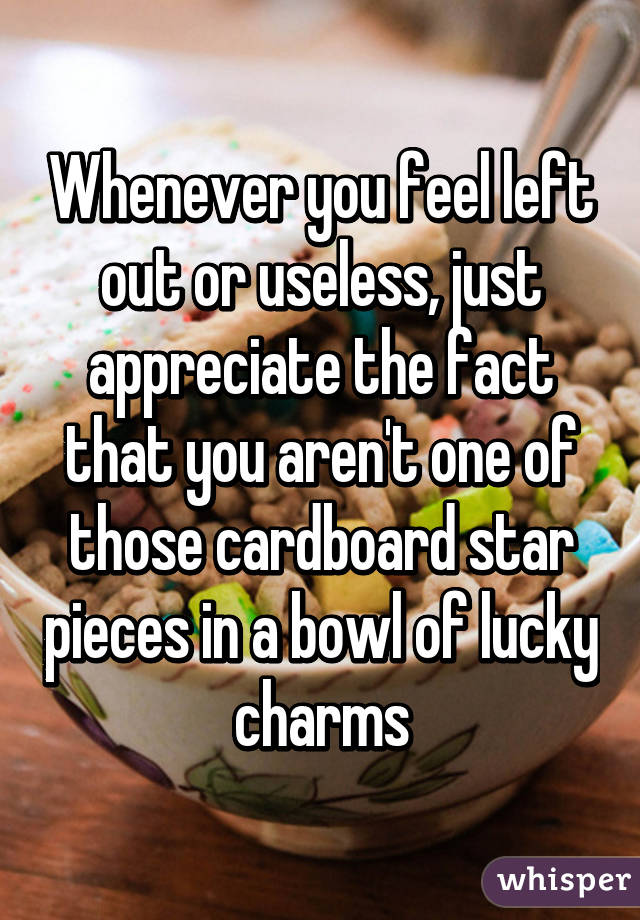 Whenever you feel left out or useless, just appreciate the fact that you aren't one of those cardboard star pieces in a bowl of lucky charms