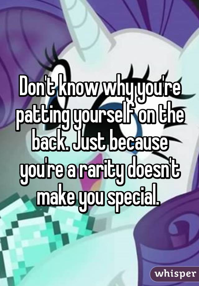 Don't know why you're patting yourself on the back. Just because you're a rarity doesn't make you special. 