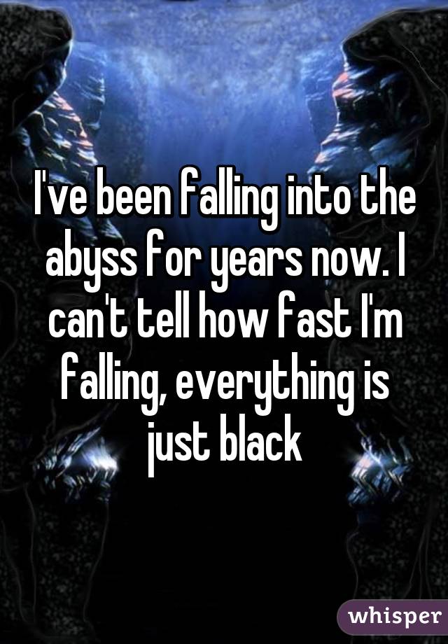 I've been falling into the abyss for years now. I can't tell how fast I'm falling, everything is just black