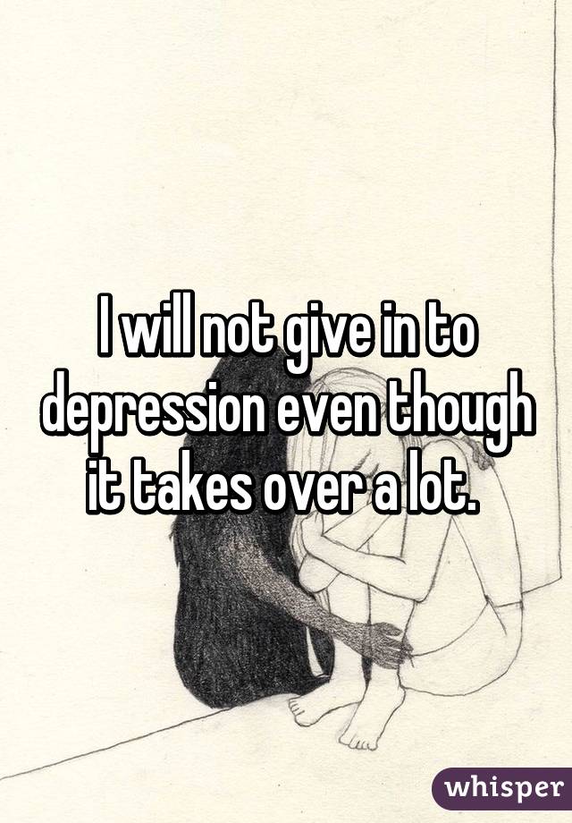 I will not give in to depression even though it takes over a lot. 