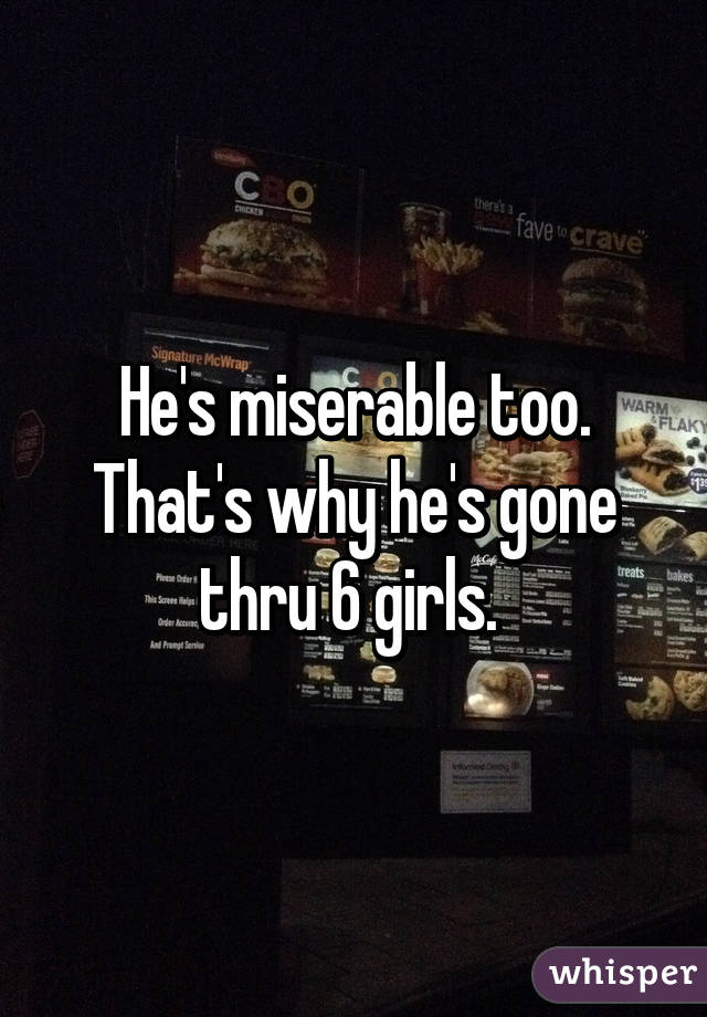 He's miserable too. That's why he's gone thru 6 girls. 