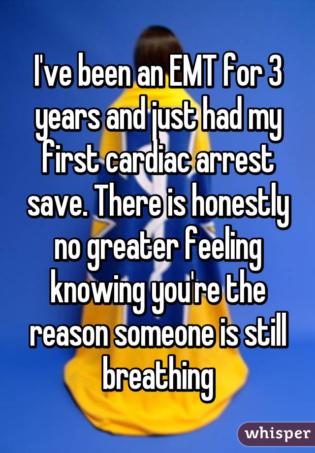 I've been an EMT for 3 years and just had my first cardiac arrest save. There is honestly no greater feeling knowing you're the reason someone is still breathing