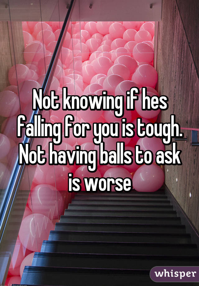 Not knowing if hes falling for you is tough. Not having balls to ask is worse