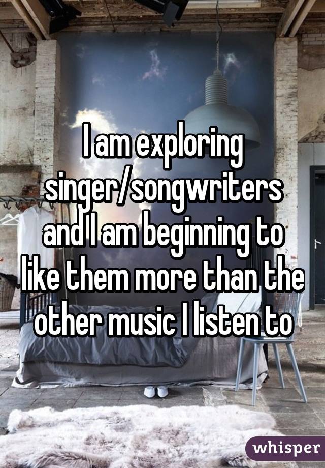 I am exploring singer/songwriters and I am beginning to like them more than the other music I listen to