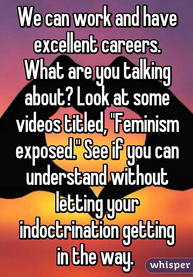 We can work and have excellent careers. What are you talking about? Look at some videos titled, "Feminism exposed." See if you can understand without letting your indoctrination getting in the way. 