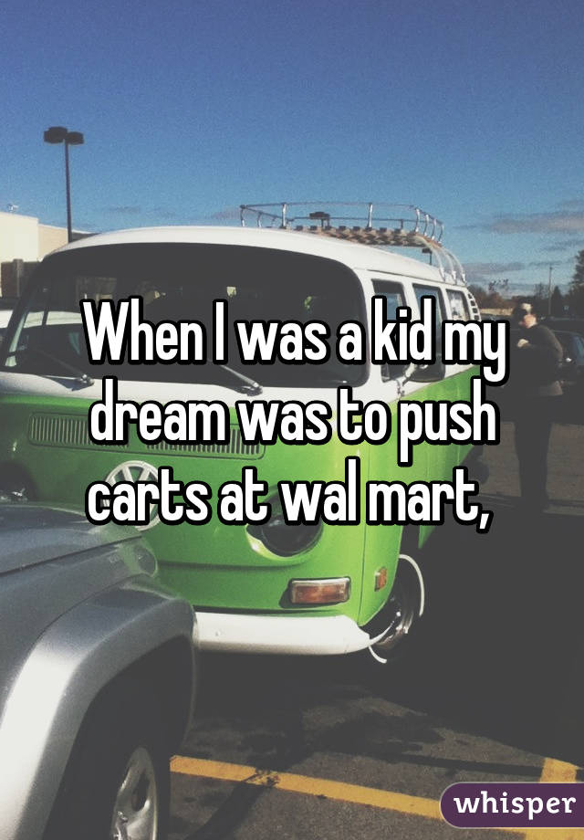 When I was a kid my dream was to push carts at wal mart, 