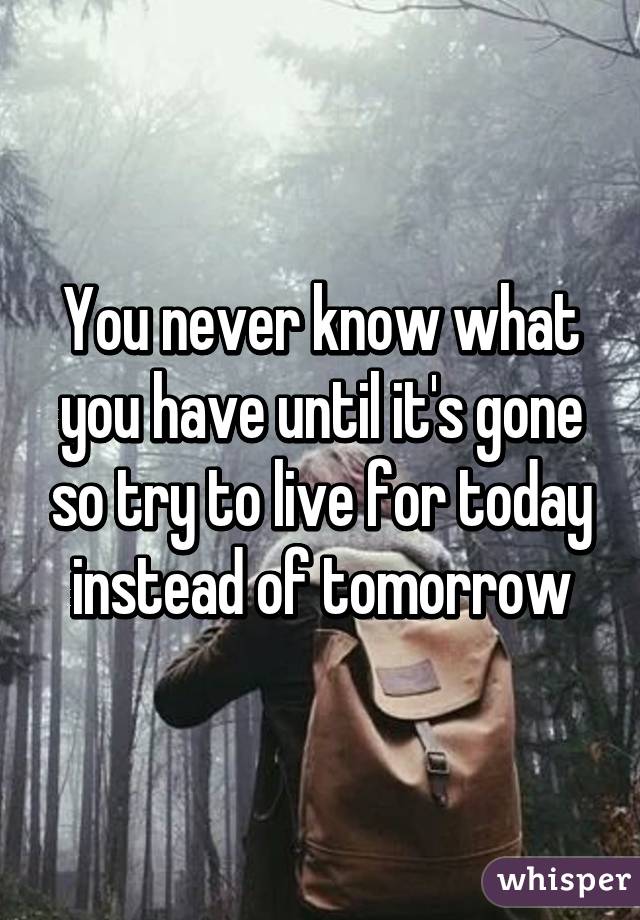 You never know what you have until it's gone so try to live for today instead of tomorrow