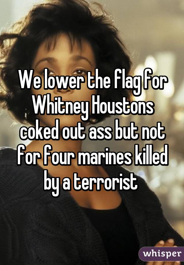 We lower the flag for Whitney Houstons coked out ass but not for four marines killed by a terrorist 