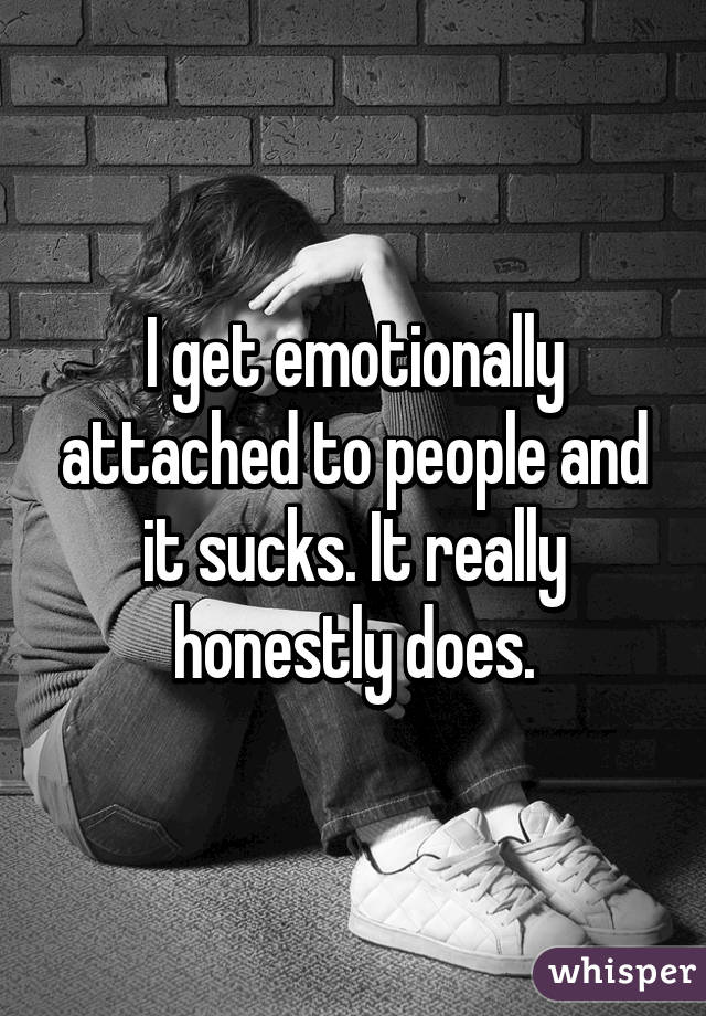 I get emotionally attached to people and it sucks. It really honestly does.