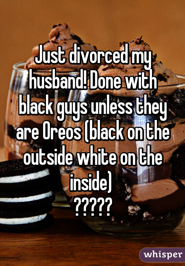 Just divorced my husband! Done with black guys unless they are Oreos (black on the outside white on the inside) 
💔💔💔💔💔