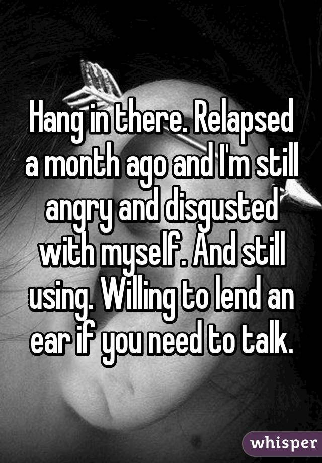 Hang in there. Relapsed a month ago and I'm still angry and disgusted with myself. And still using. Willing to lend an ear if you need to talk.