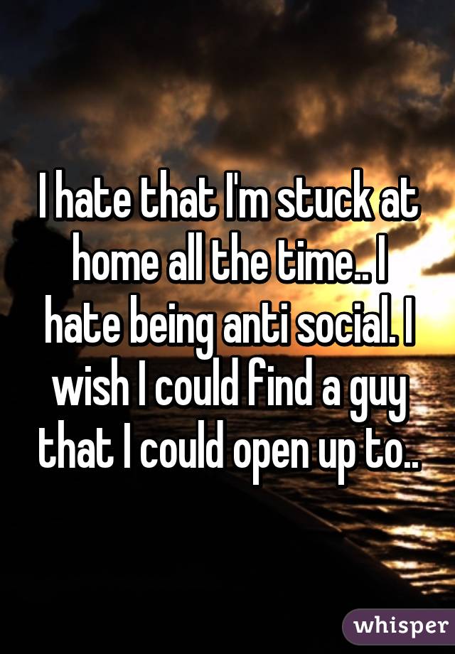 I hate that I'm stuck at home all the time.. I hate being anti social. I wish I could find a guy that I could open up to..