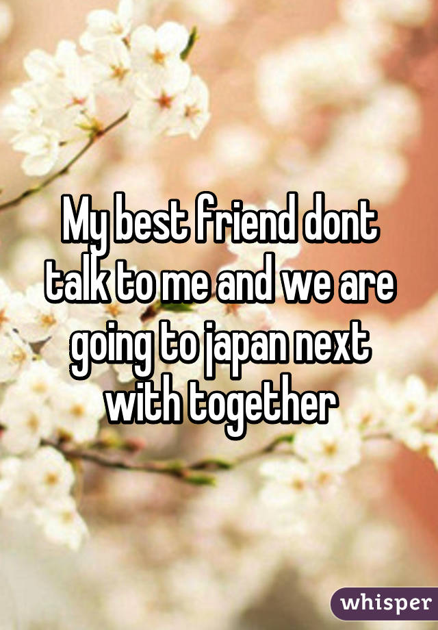 My best friend dont talk to me and we are going to japan next with together