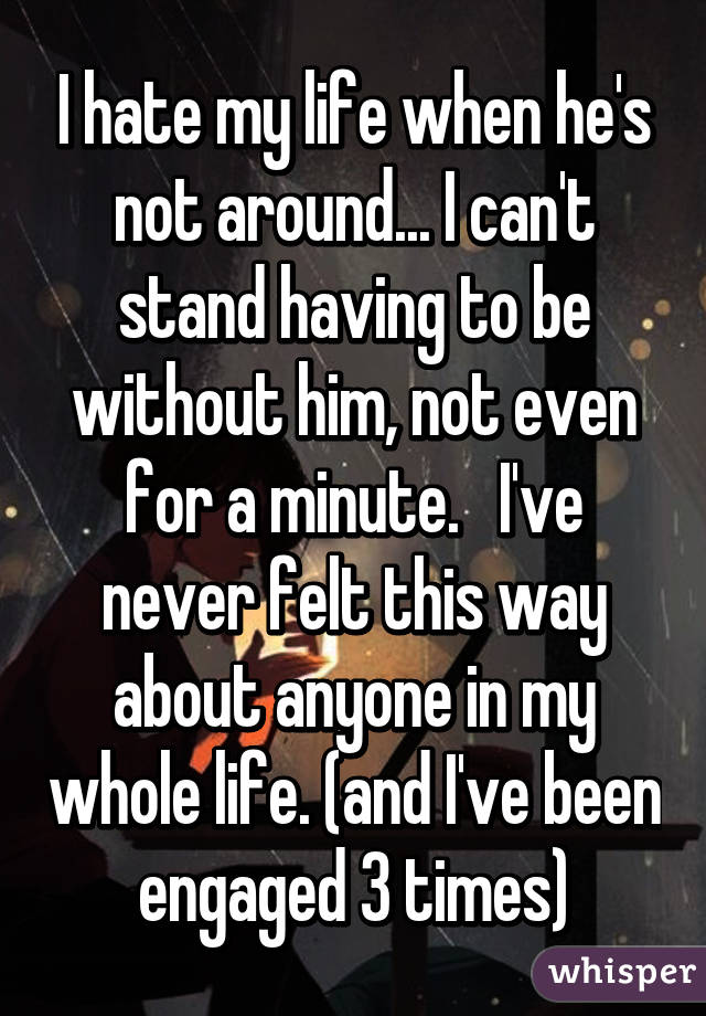 I hate my life when he's not around... I can't stand having to be without him, not even for a minute.   I've never felt this way about anyone in my whole life. (and I've been engaged 3 times)