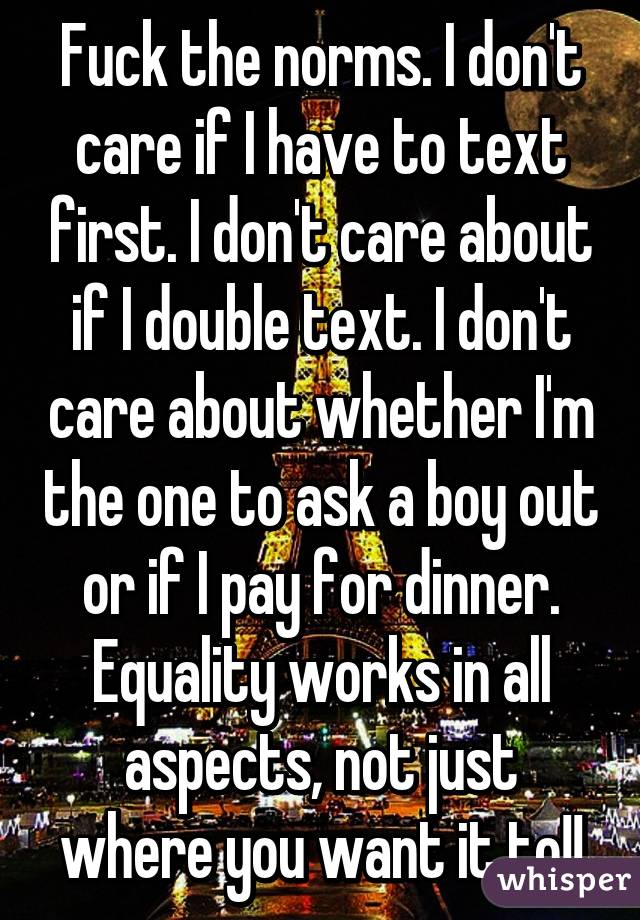 Fuck the norms. I don't care if I have to text first. I don't care about if I double text. I don't care about whether I'm the one to ask a boy out or if I pay for dinner. Equality works in all aspects, not just where you want it to!!