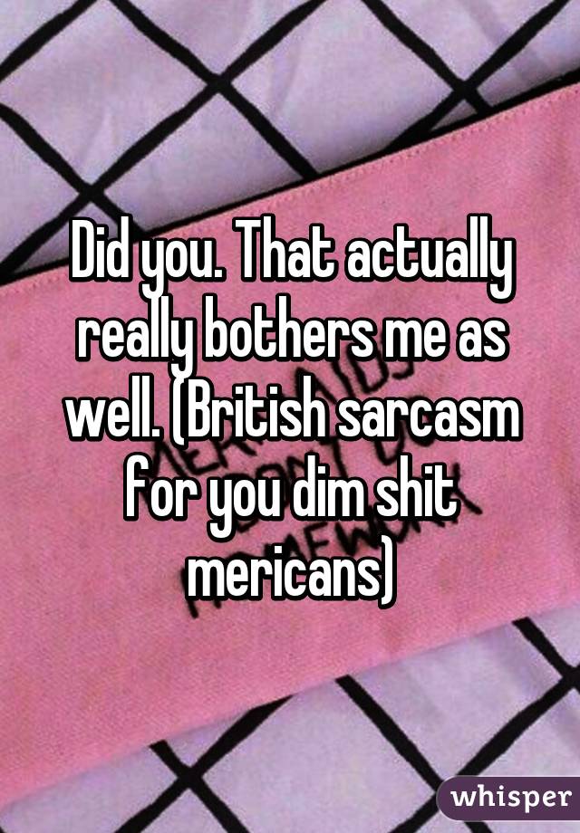 Did you. That actually really bothers me as well. (British sarcasm for you dim shit mericans)