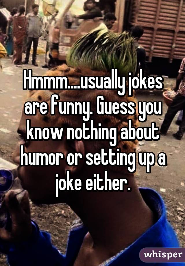 Hmmm....usually jokes are funny. Guess you know nothing about humor or setting up a joke either.