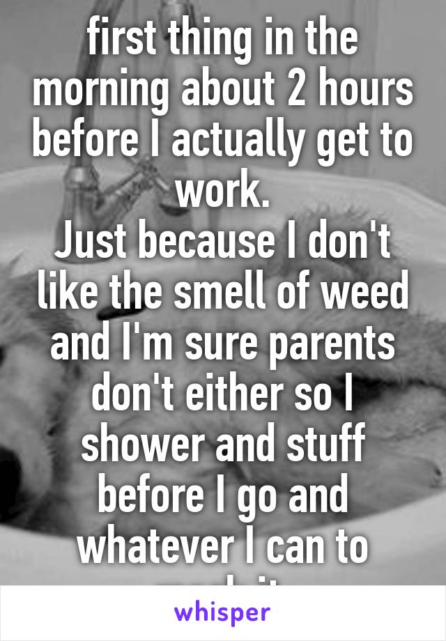 first thing in the morning about 2 hours before I actually get to work.
Just because I don't like the smell of weed and I'm sure parents don't either so I shower and stuff before I go and whatever I can to mask it.