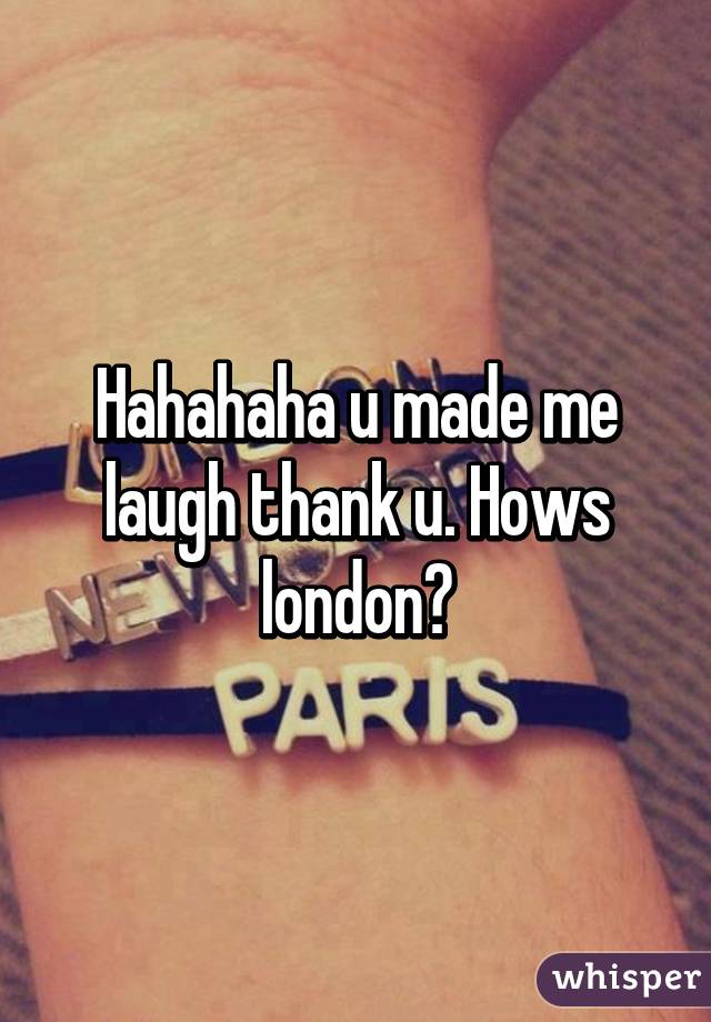 Hahahaha u made me laugh thank u. Hows london?