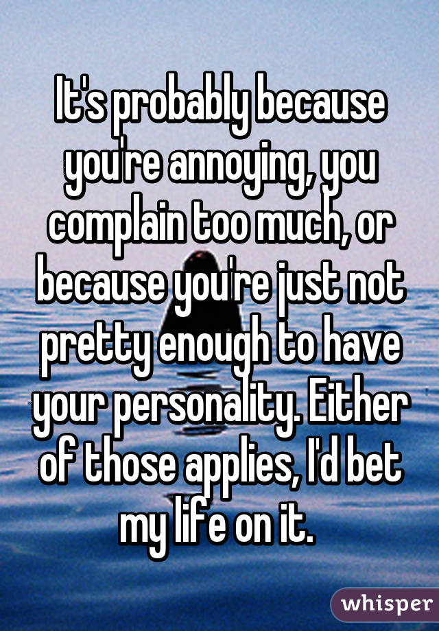 It's probably because you're annoying, you complain too much, or because you're just not pretty enough to have your personality. Either of those applies, I'd bet my life on it. 