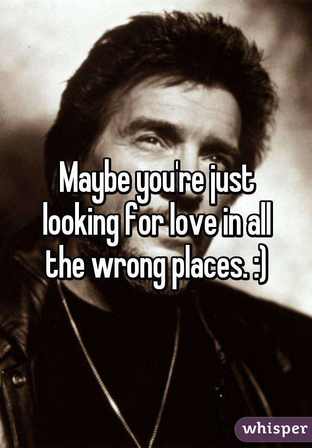 Maybe you're just looking for love in all the wrong places. :)