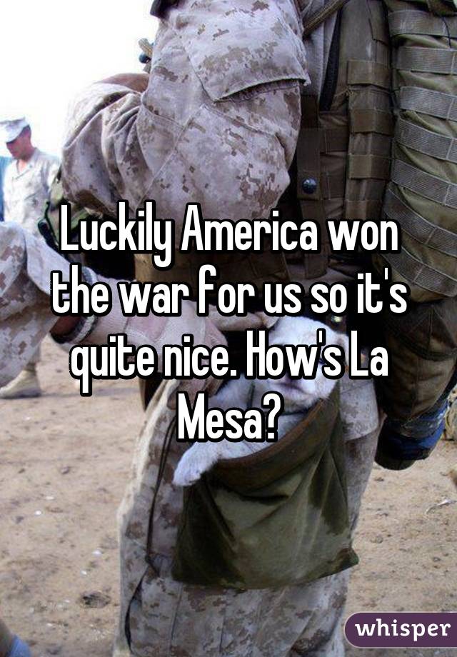 Luckily America won the war for us so it's quite nice. How's La Mesa?