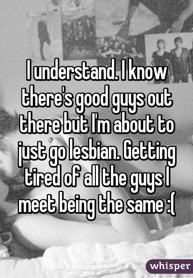 I understand. I know there's good guys out there but I'm about to just go lesbian. Getting tired of all the guys I meet being the same :(