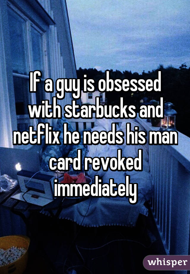 If a guy is obsessed with starbucks and netflix he needs his man card revoked immediately