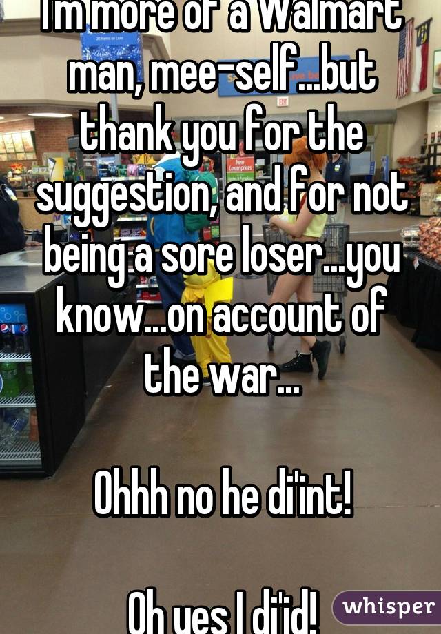 I'm more of a Walmart man, mee-self...but thank you for the suggestion, and for not being a sore loser...you know...on account of the war...

Ohhh no he di'int!

Oh yes I di'id!