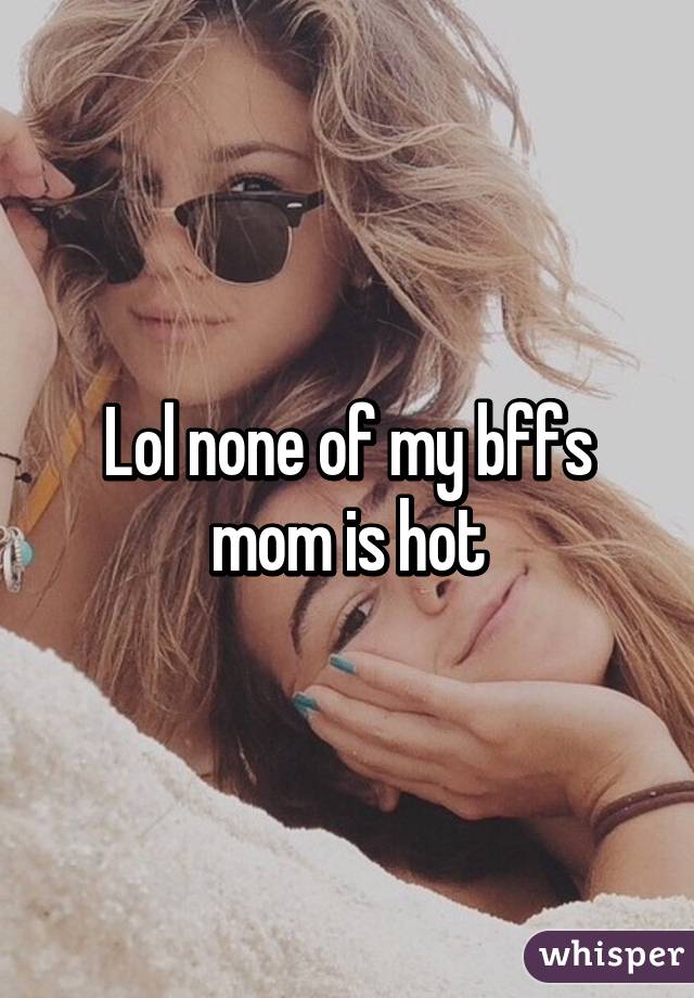 Lol none of my bffs mom is hot