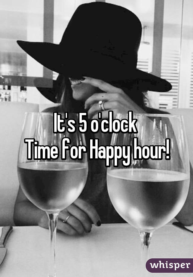 It's 5 o'clock 
Time for Happy hour!