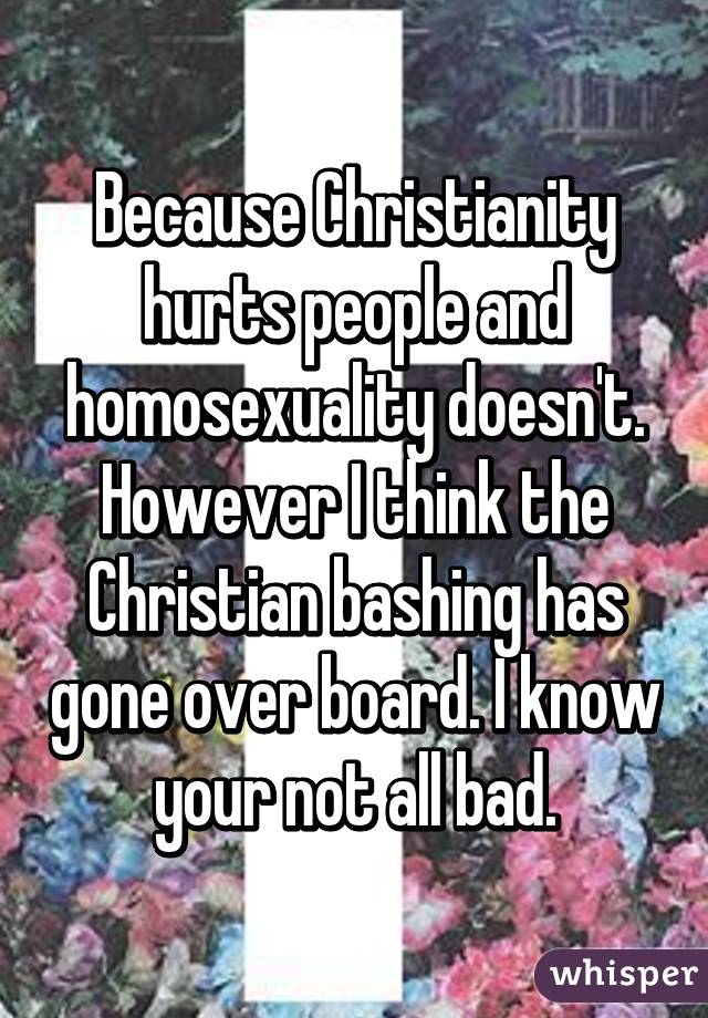 Because Christianity hurts people and homosexuality doesn't. However I think the Christian bashing has gone over board. I know your not all bad.