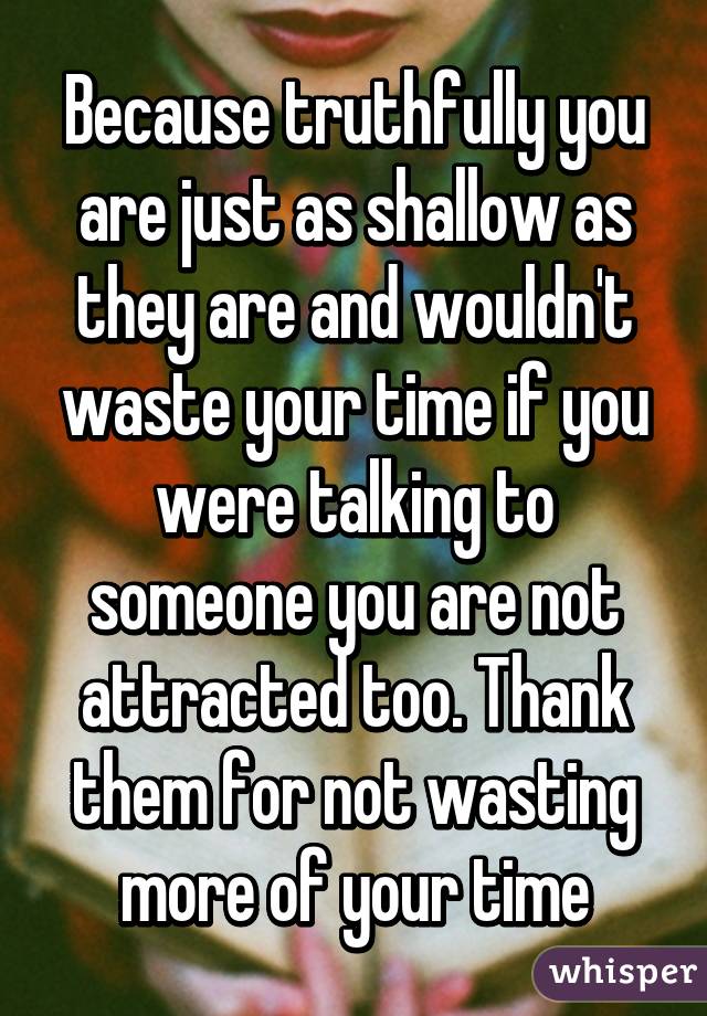 Because truthfully you are just as shallow as they are and wouldn't waste your time if you were talking to someone you are not attracted too. Thank them for not wasting more of your time