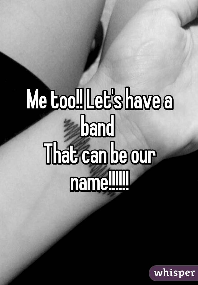 Me too!! Let's have a band 
That can be our name!!!!!!