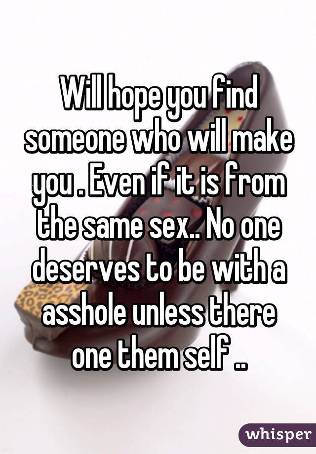 Will hope you find someone who will make you . Even if it is from the same sex.. No one deserves to be with a asshole unless there one them self ..