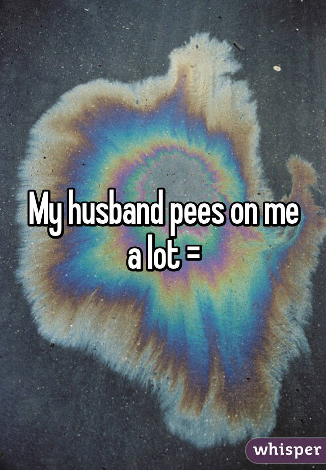 My husband pees on me a lot =\