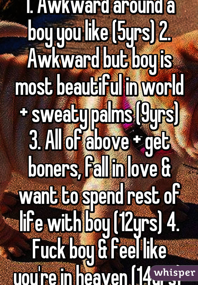 1. Awkward around a boy you like (5yrs) 2. Awkward but boy is most beautiful in world + sweaty palms (9yrs) 3. All of above + get boners, fall in love & want to spend rest of life with boy (12yrs) 4. Fuck boy & feel like you're in heaven (14yrs) 