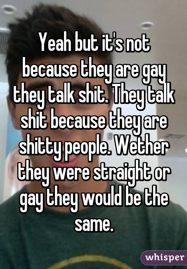 Yeah but it's not because they are gay they talk shit. They talk shit because they are shitty people. Wether they were straight or gay they would be the same.