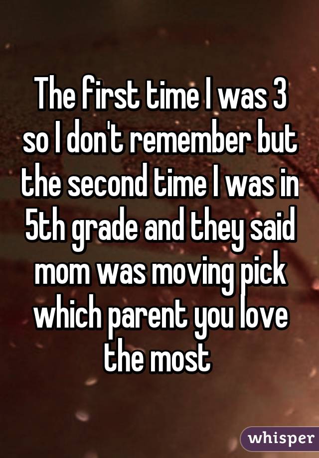 The first time I was 3 so I don't remember but the second time I was in 5th grade and they said mom was moving pick which parent you love the most 