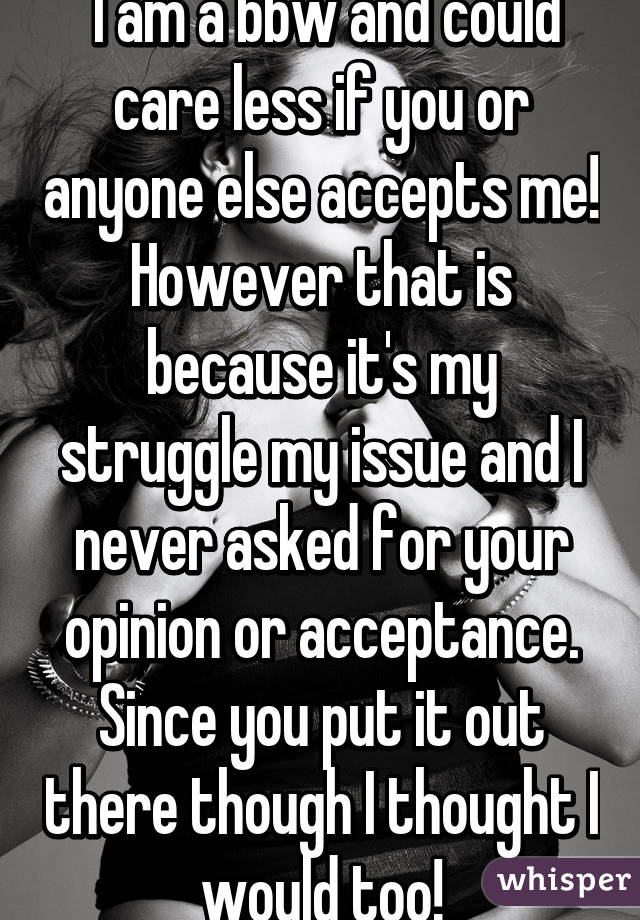  I am a bbw and could care less if you or anyone else accepts me! However that is because it's my struggle my issue and I never asked for your opinion or acceptance. Since you put it out there though I thought I would too!