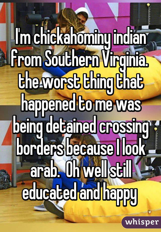 I'm chickahominy indian from Southern Virginia.  the worst thing that happened to me was being detained crossing borders because I look arab.  Oh well still educated and happy 