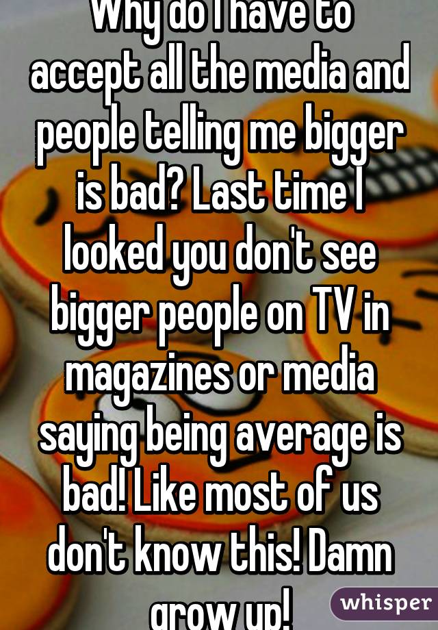 Why do I have to accept all the media and people telling me bigger is bad? Last time I looked you don't see bigger people on TV in magazines or media saying being average is bad! Like most of us don't know this! Damn grow up!