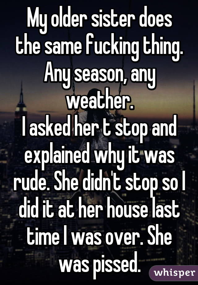 My older sister does the same fucking thing. Any season, any weather.
I asked her t stop and explained why it was rude. She didn't stop so I did it at her house last time I was over. She was pissed.