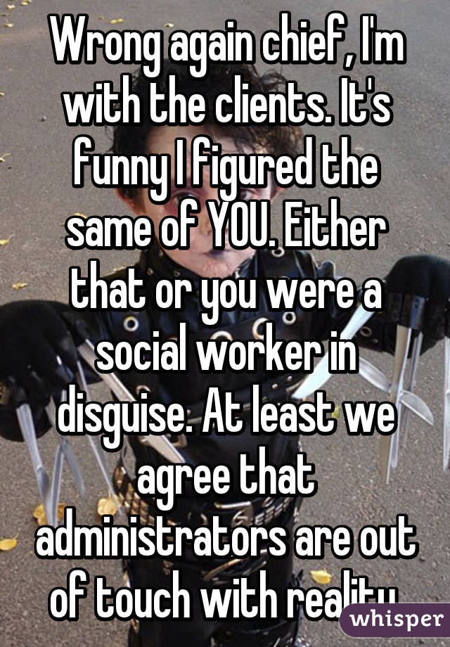 Wrong again chief, I'm with the clients. It's funny I figured the same of YOU. Either that or you were a social worker in disguise. At least we agree that administrators are out of touch with reality.